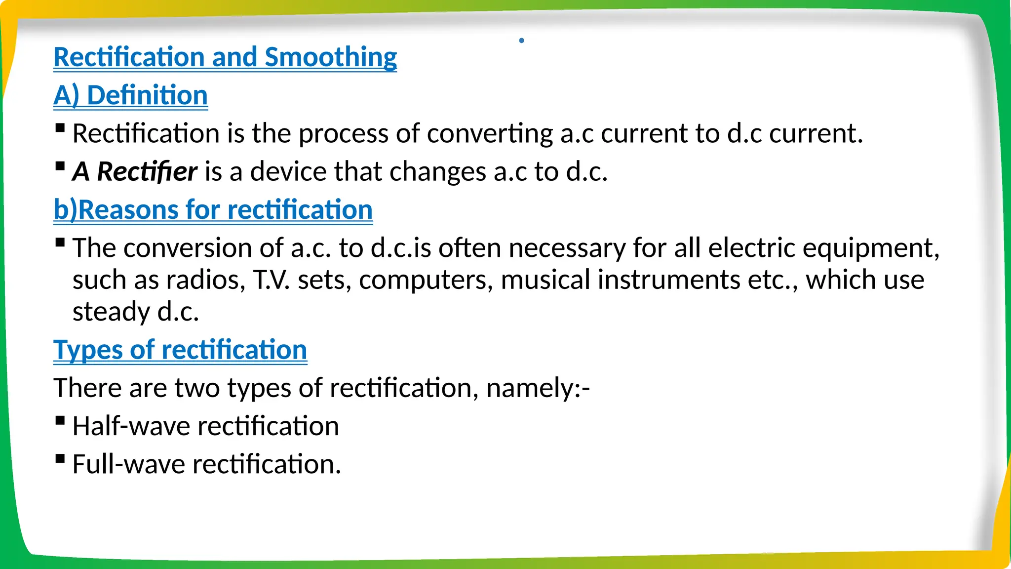 .
Rectification and Smoothing
A) Definition
 Rectification is the process of converting a.c current to d.c current.
 A Rectifier is a device that changes a.c to d.c.
b)Reasons for rectification
 The conversion of a.c. to d.c.is often necessary for all electric equipment,
such as radios, T.V. sets, computers, musical instruments etc., which use
steady d.c.
Types of rectification
There are two types of rectification, namely:-
 Half-wave rectification
 Full-wave rectification.
 