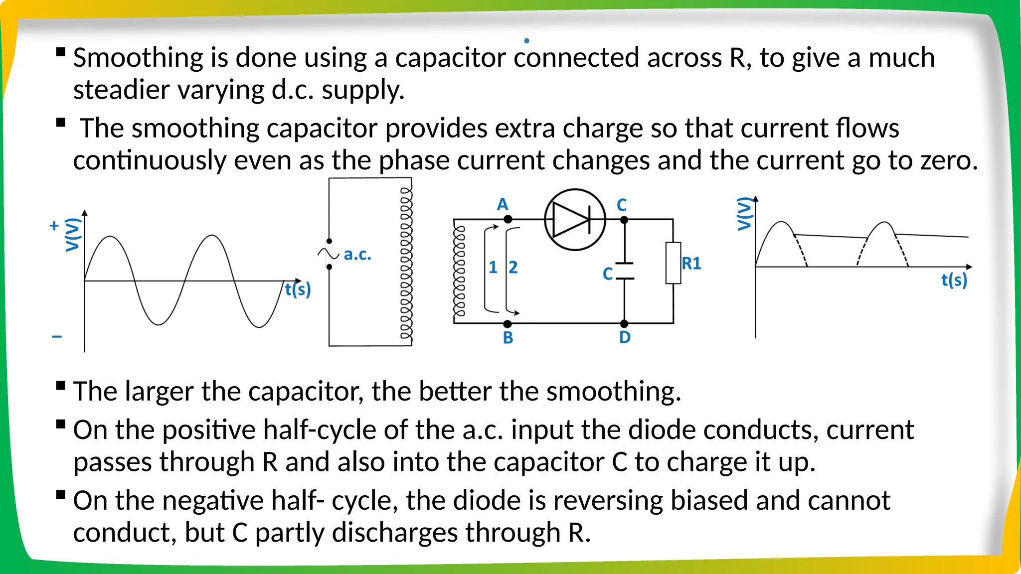 .
 Smoothing is done using a capacitor connected across R, to give a much
steadier varying d.c. supply.
 The smoothing capacitor provides extra charge so that current flows
continuously even as the phase current changes and the current go to zero.
 The larger the capacitor, the better the smoothing.
 On the positive half-cycle of the a.c. input the diode conducts, current
passes through R and also into the capacitor C to charge it up.
 On the negative half- cycle, the diode is reversing biased and cannot
conduct, but C partly discharges through R.
 