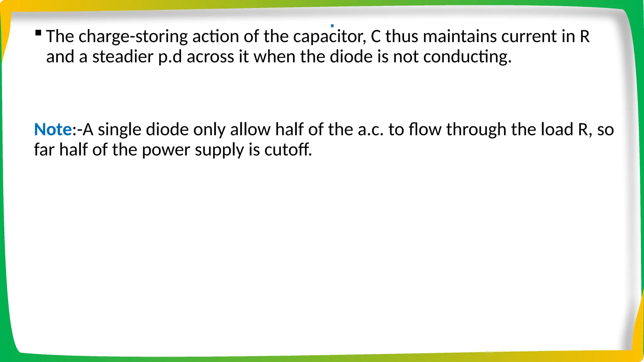 .
 The charge-storing action of the capacitor, C thus maintains current in R
and a steadier p.d across it when the diode is not conducting.
Note:-A single diode only allow half of the a.c. to flow through the load R, so
far half of the power supply is cutoff.
 