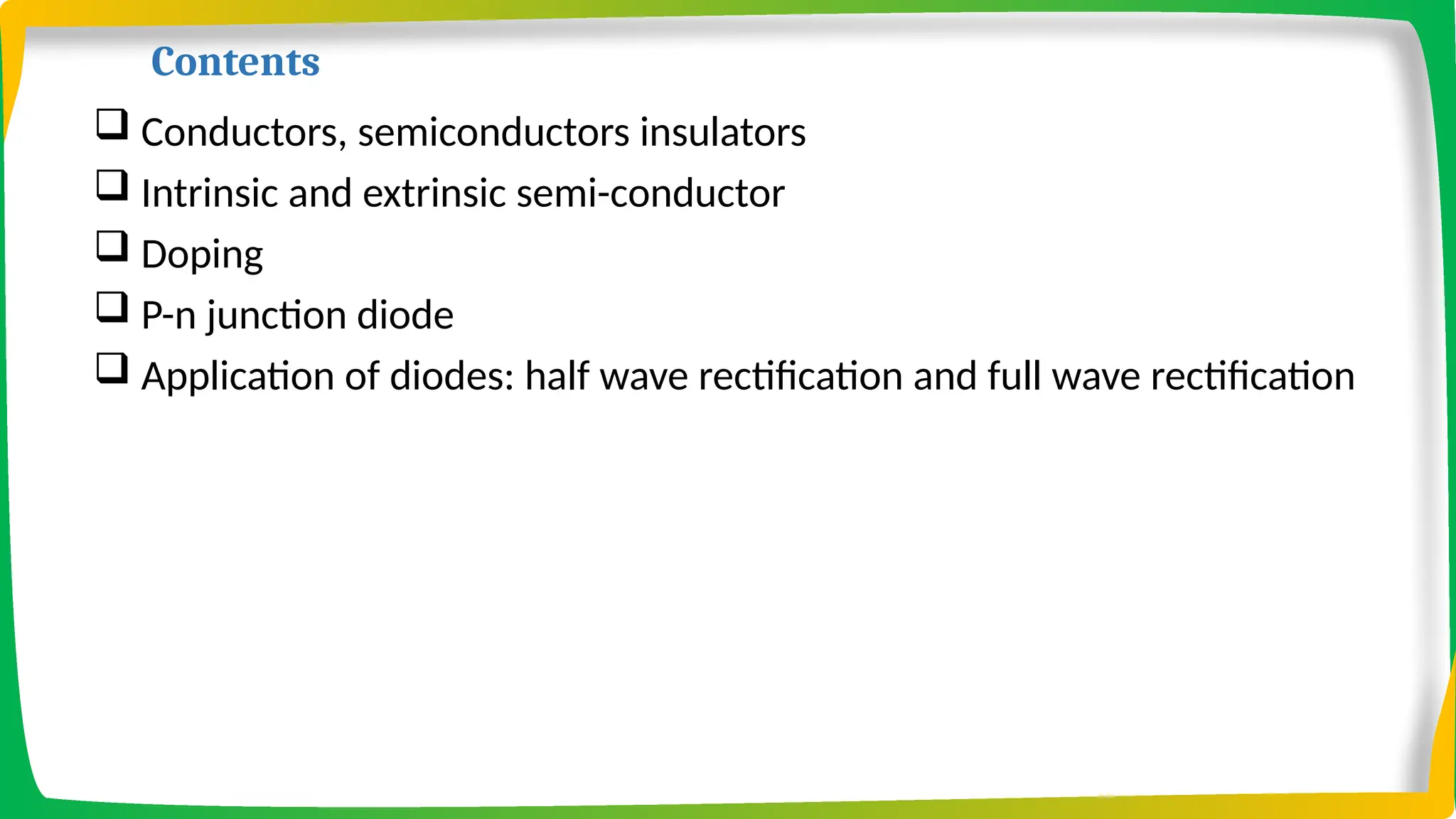 Contents
 Conductors, semiconductors insulators
 Intrinsic and extrinsic semi-conductor
 Doping
 P-n junction diode
 Application of diodes: half wave rectification and full wave rectification
 