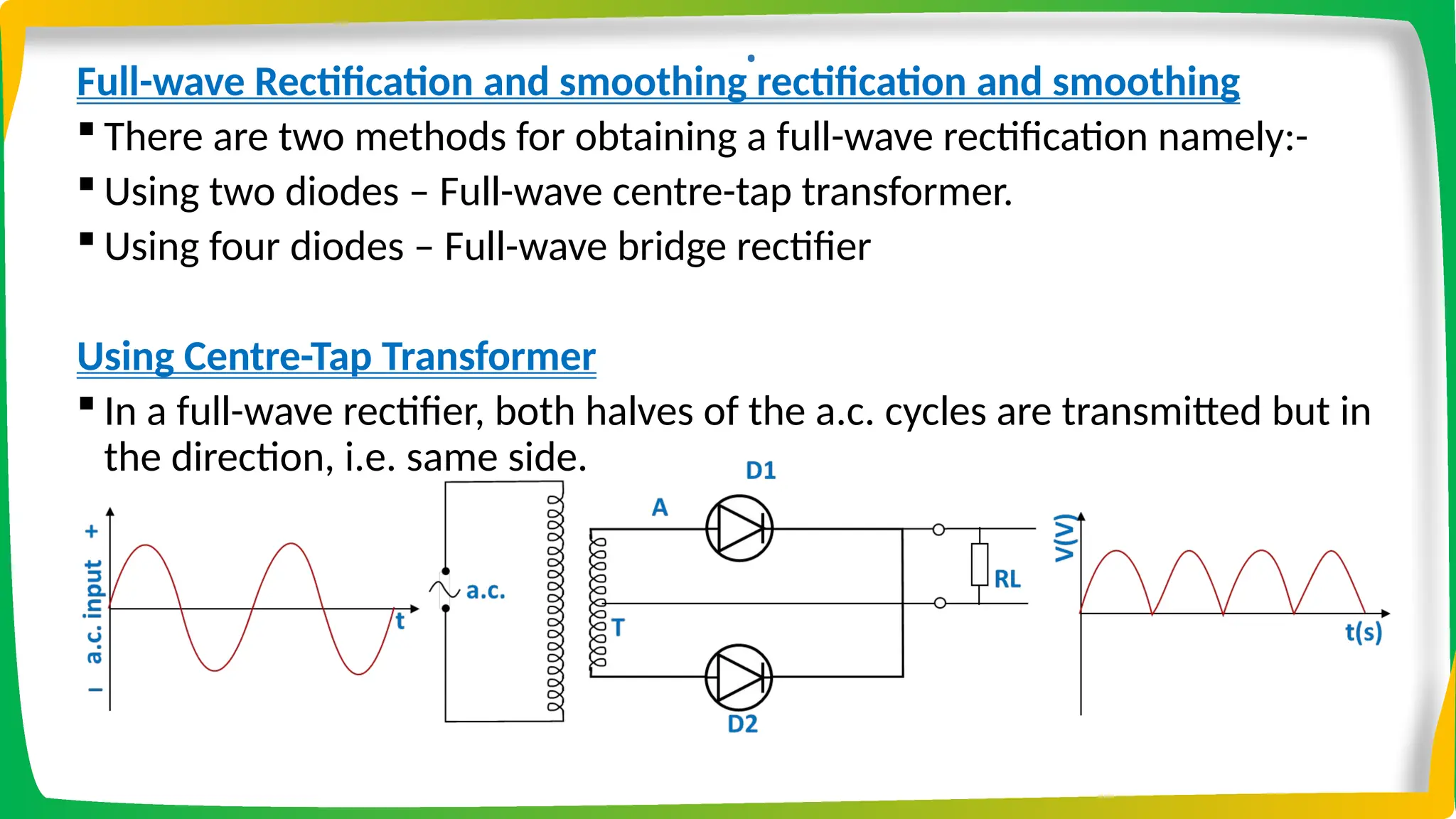 .
Full-wave Rectification and smoothing rectification and smoothing
 There are two methods for obtaining a full-wave rectification namely:-
 Using two diodes – Full-wave centre-tap transformer.
 Using four diodes – Full-wave bridge rectifier
Using Centre-Tap Transformer
 In a full-wave rectifier, both halves of the a.c. cycles are transmitted but in
the direction, i.e. same side.
 
