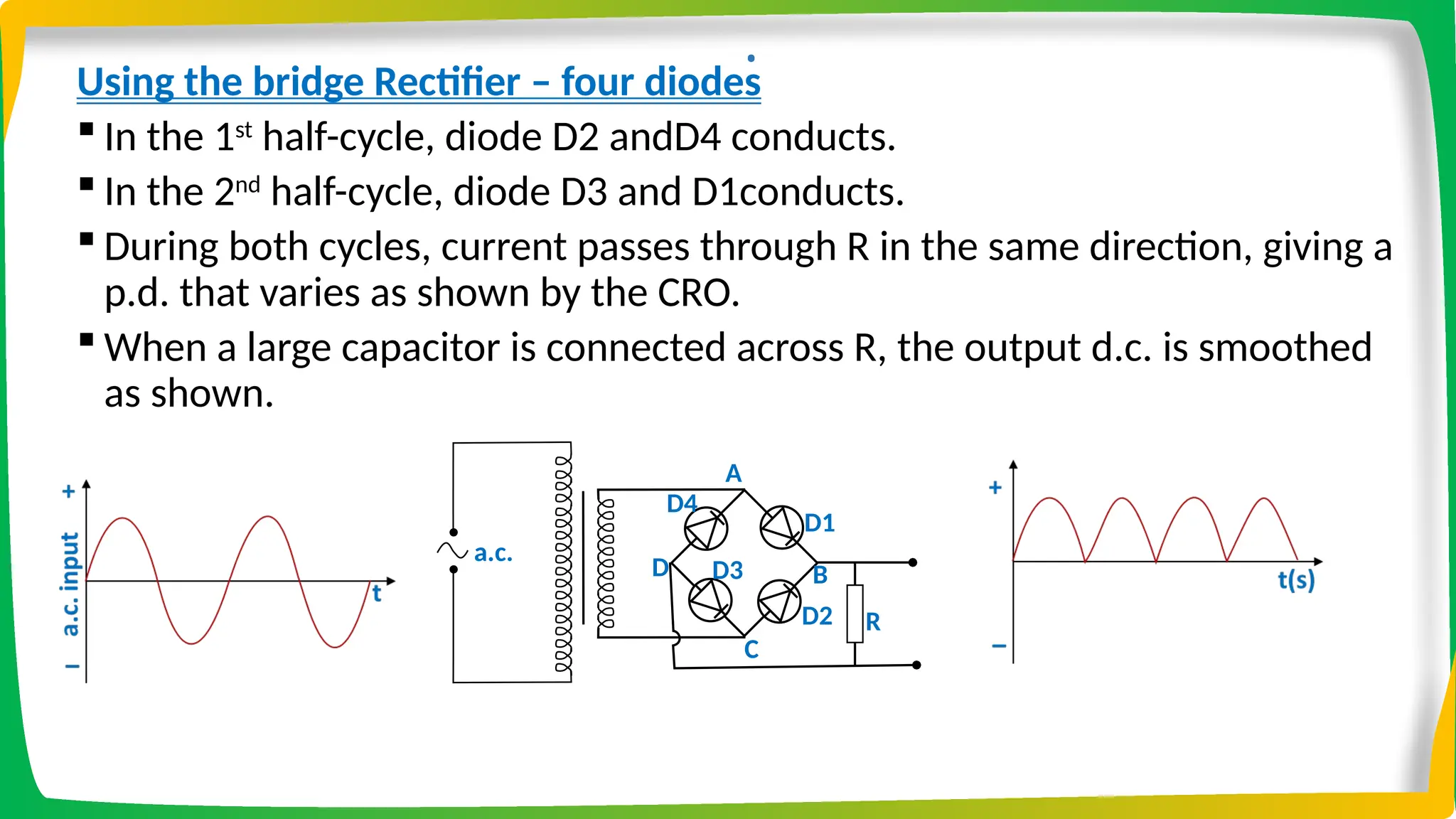 .
Using the bridge Rectifier – four diodes
 In the 1st
half-cycle, diode D2 andD4 conducts.
 In the 2nd
half-cycle, diode D3 and D1conducts.
 During both cycles, current passes through R in the same direction, giving a
p.d. that varies as shown by the CRO.
 When a large capacitor is connected across R, the output d.c. is smoothed
as shown.
D1
D2
a.c. RL
A
D3
D4
B
C
D
R
 