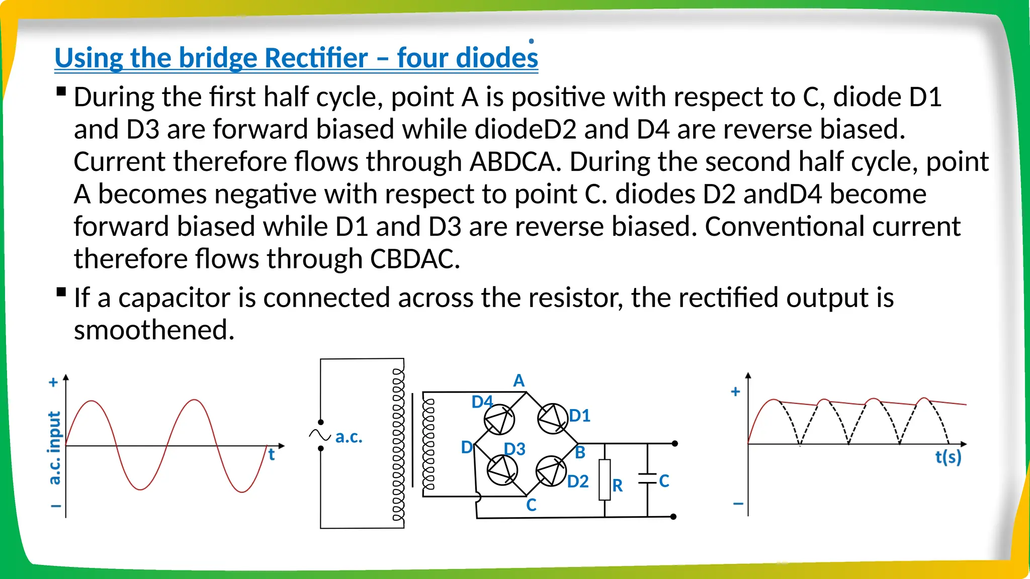 .
Using the bridge Rectifier – four diodes
 During the first half cycle, point A is positive with respect to C, diode D1
and D3 are forward biased while diodeD2 and D4 are reverse biased.
Current therefore flows through ABDCA. During the second half cycle, point
A becomes negative with respect to point C. diodes D2 andD4 become
forward biased while D1 and D3 are reverse biased. Conventional current
therefore flows through CBDAC.
 If a capacitor is connected across the resistor, the rectified output is
smoothened.
D1
D2
a.c. RL
A
D3
D4
B
C
D
R C
 