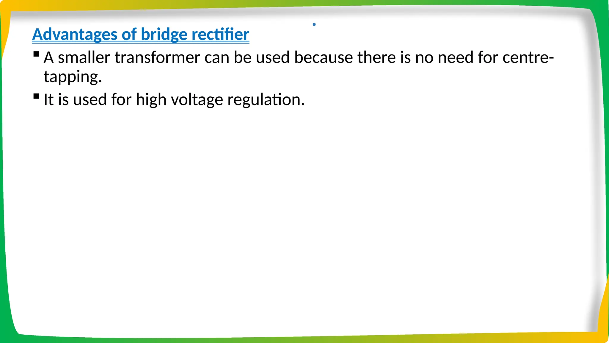 .
Advantages of bridge rectifier
 A smaller transformer can be used because there is no need for centre-
tapping.
 It is used for high voltage regulation.
 