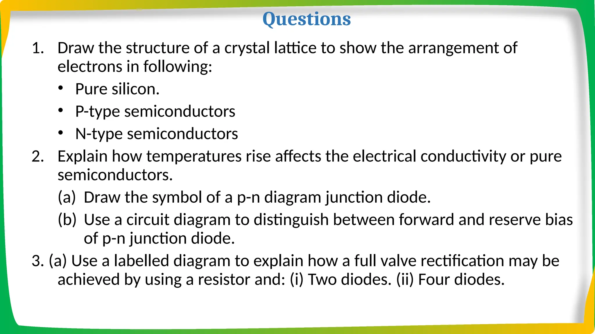 Questions
1. Draw the structure of a crystal lattice to show the arrangement of
electrons in following:
• Pure silicon.
• P-type semiconductors
• N-type semiconductors
2. Explain how temperatures rise affects the electrical conductivity or pure
semiconductors.
(a) Draw the symbol of a p-n diagram junction diode.
(b) Use a circuit diagram to distinguish between forward and reserve bias
of p-n junction diode.
3. (a) Use a labelled diagram to explain how a full valve rectification may be
achieved by using a resistor and: (i) Two diodes. (ii) Four diodes.
 