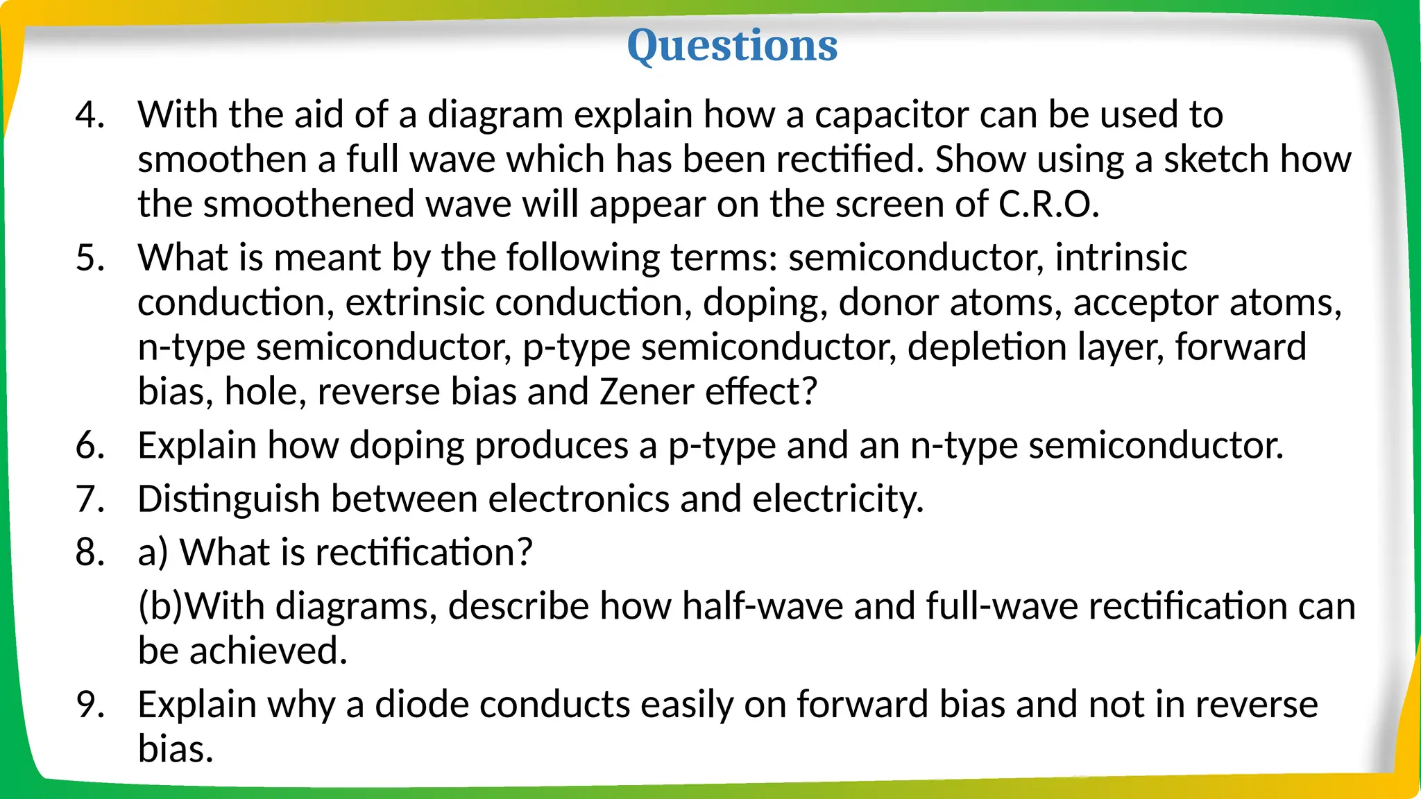 Questions
4. With the aid of a diagram explain how a capacitor can be used to
smoothen a full wave which has been rectified. Show using a sketch how
the smoothened wave will appear on the screen of C.R.O.
5. What is meant by the following terms: semiconductor, intrinsic
conduction, extrinsic conduction, doping, donor atoms, acceptor atoms,
n-type semiconductor, p-type semiconductor, depletion layer, forward
bias, hole, reverse bias and Zener effect?
6. Explain how doping produces a p-type and an n-type semiconductor.
7. Distinguish between electronics and electricity.
8. a) What is rectification?
(b)With diagrams, describe how half-wave and full-wave rectification can
be achieved.
9. Explain why a diode conducts easily on forward bias and not in reverse
bias.
 