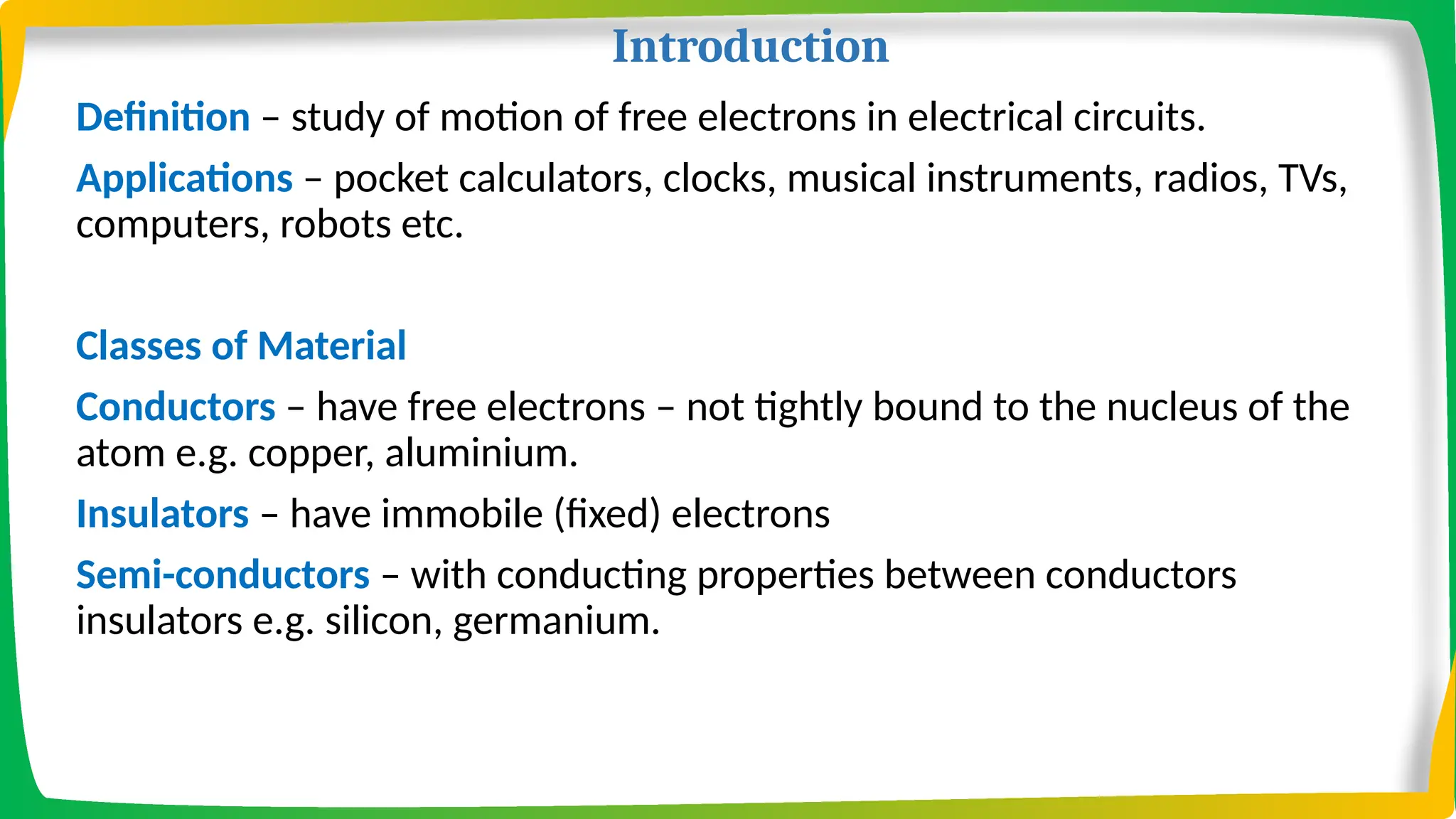 Introduction
Definition – study of motion of free electrons in electrical circuits.
Applications – pocket calculators, clocks, musical instruments, radios, TVs,
computers, robots etc.
Classes of Material
Conductors – have free electrons – not tightly bound to the nucleus of the
atom e.g. copper, aluminium.
Insulators – have immobile (fixed) electrons
Semi-conductors – with conducting properties between conductors
insulators e.g. silicon, germanium.
 