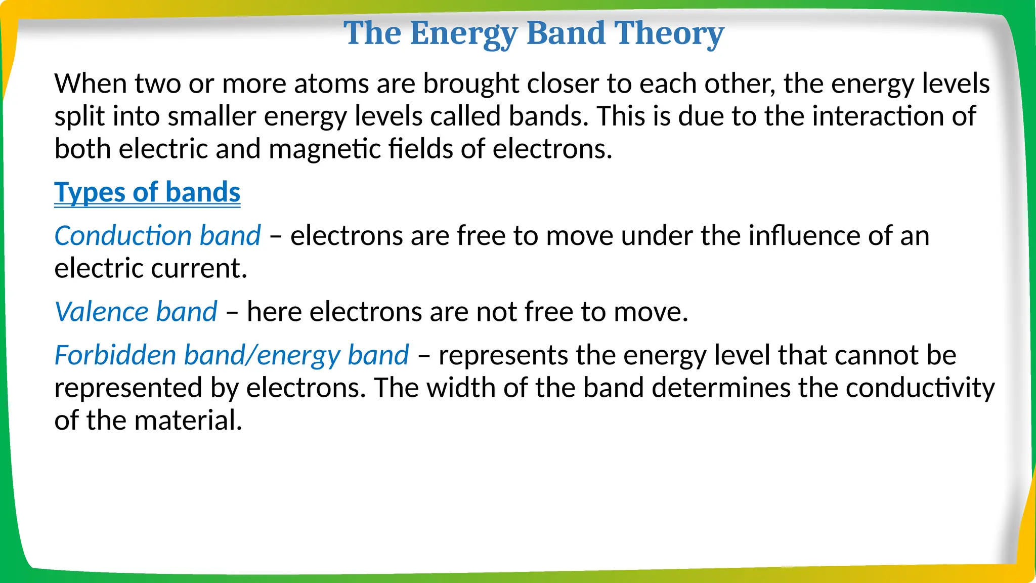 The Energy Band Theory
When two or more atoms are brought closer to each other, the energy levels
split into smaller energy levels called bands. This is due to the interaction of
both electric and magnetic fields of electrons.
Types of bands
Conduction band – electrons are free to move under the influence of an
electric current.
Valence band – here electrons are not free to move.
Forbidden band/energy band – represents the energy level that cannot be
represented by electrons. The width of the band determines the conductivity
of the material.
 
