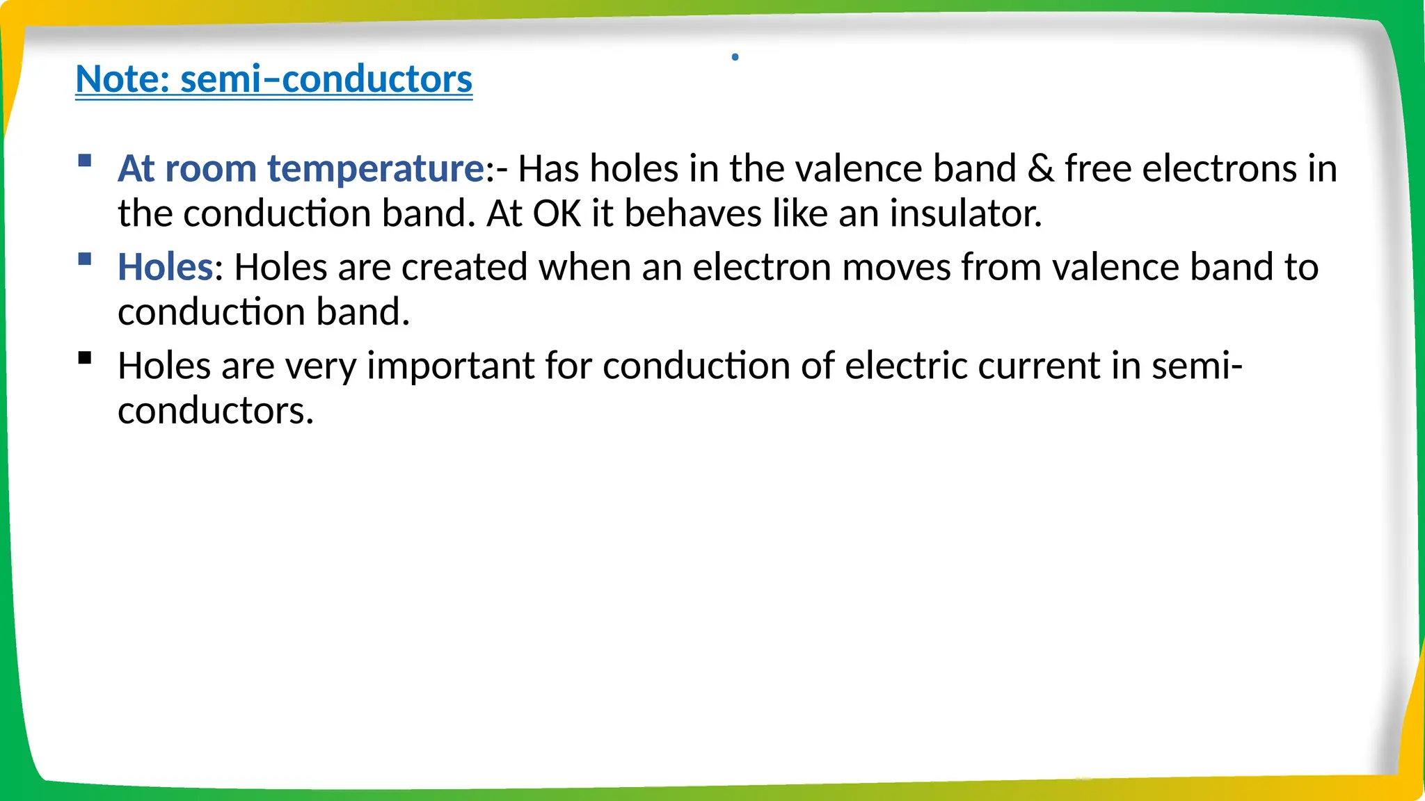 .
Note: semi–conductors
 At room temperature:- Has holes in the valence band & free electrons in
the conduction band. At OK it behaves like an insulator.
 Holes: Holes are created when an electron moves from valence band to
conduction band.
 Holes are very important for conduction of electric current in semi-
conductors.
 