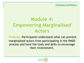 TRAINING MATERIALS




        Module 4:
   Empowering Marginalised
          Actors
Purpose: Participants understand what can prevent
marginalised actors from participating in the PMSD
process and have the tools and skills to encourage
                their involvement.



                                                       1
 