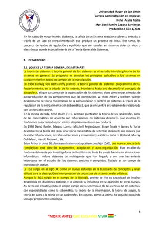 Universidad Mayor de San Simón
Carrera Administración de Empresas
Nelvi Acuña Rocha
Mgr. José Ramiro Zapata Barrientos
Producción I-G03-1/2021
3
“MORIR ANTES QUE ESCLAVOS VIVIR ”
En los casos de mayor interés sistémico, la salida de un Sistema reacciona sobre su entrada, a
través de un lazo de retroalimentación que produce un proceso no lineal. Por tanto, los
procesos derivados de regulación y equilibrio que son usuales en sistemas abiertos vivos o
electrónicos son de especial interés de la Teoría General de Sistemas.
2. DESARROLLO:
2.1. ¿QUE ES LA TEORÍA GENERAL DE SISTEMAS?:
La teoría de sistemas o teoría general de los sistemas es el estudio interdisciplinario de los
sistemas en general. Su propósito es estudiar los principios aplicables a los sistemas en
cualquier nivel en todos los campos de la investigación.
En 1950 Ludwig von Bertalanffy planteó la teoría general de sistemas propiamente dicha.
Posteriormente, en la década de los setenta, Humberto Maturana desarrolló el concepto de
autopoiesis, el que da cuenta de la organización de los sistemas vivos como redes cerradas de
autoproducción de los componentes que las constituyen. W. Ross Ashby y Norbert Wiener
desarrollaron la teoría matemática de la comunicación y control de sistemas a través de la
regulación de la retroalimentación (cibernética), que se encuentra estrechamente relacionada
con la teoría de control.
En la misma década, René Thom y E.C. Zeeman plantearon la teoría de las catástrofes, rama
de las matemáticas de acuerdo con bifurcaciones en sistemas dinámicos que clasifica los
fenómenos caracterizados por súbitos desplazamientos en su conducta.
En 1980 David Ruelle, Edward Lorenz, Mitchell Feigenbaum, Steve Smale y James A. Yorke
describieron la teoría del caos, una teoría matemática de sistemas dinámicos no lineales que
describe bifurcaciones, extrañas atracciones y movimientos caóticos. John H. Holland, Murray
Gell-Mann, Harold Morowitz, W.
Brian Arthur y otros 90 plantean el sistema adaptativo complejo (CAS), una nueva ciencia de la
complejidad que describe surgimiento, adaptación y auto-organización. Fue establecida
fundamentalmente por investigadores del Instituto de Santa Fe y está basada en simulaciones
informáticas. Incluye sistemas de multiagente que han llegado a ser una herramienta
importante en el estudio de los sistemas sociales y complejos. Todavía es un campo de
investigación activo.
La TGS surge en el siglo XX como un nuevo esfuerzo en la búsqueda de conceptos y leyes
válidos para la descripción e interpretación de toda clase de sistemas reales o físicos.
Aunque la TGS surgió en el campo de la Biología, pronto se vio su capacidad de inspirar
desarrollos en disciplinas distintas y se apreció su influencia en la aparición de otras nuevas.
Así se ha ido constituyendo el amplio campo de la sistémica o de las ciencias de los sistemas,
con especialidades como la cibernética, la teoría de la información, la teoría de juegos, la
teoría del caos o la teoría de las catástrofes. En algunas, como la última, ha seguido ocupando
un lugar prominente la Biología.
 