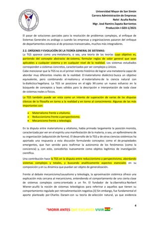 Universidad Mayor de San Simón
Carrera Administración de Empresas
Nelvi Acuña Rocha
Mgr. José Ramiro Zapata Barrientos
Producción I-G03-1/2021
4
“MORIR ANTES QUE ESCLAVOS VIVIR ”
El pasar de soluciones parciales para la resolución de problemas complejos, al enfoque de
Sistemas Generales es análogo a cuando las empresas y organizaciones pasaron del enfoque
de departamentos estancos al de procesos transversales, muchos más integradores.
2.2. ORÍGENES Y EVOLUCIÓN DE LA TEORÍA GENERAL DE SISTEMAS:
La TGS aparece como una metateoría, o sea, una teoría de las teorías cuyo objetivo es,
partiendo del concepto abstracto de sistema, formular reglas de valor general que sean
aplicables a cualquier sistema y en cualquier nivel de la realidad. Los sistemas estudiados
corresponden a sistemas concretos, caracterizados por ser complejos y únicos.
Cabe mencionar que la TGS no es el primer intento histórico de lograr una metateoría capaz de
abordar muy diferentes niveles de la realidad. El materialismo dialéctico busca un objetivo
equivalente, pero combinando el realismo y el materialismo de la ciencia natural con
la dialéctica hegeliana. La TGS se posiciona en el siglo XX como un nuevo esfuerzo en la
búsqueda de conceptos y leyes válidos para la descripción e interpretación de toda clase
de sistemas reales o físicos.
La TGS también puede ser vista como un intento de superación de varias de las disputas
clásicas de la filosofía en torno a la realidad y en torno al conocimiento. Algunas de las más
importantes son:
 Materialismo frente a vitalismo.
 Reduccionismo frente a perspectivismo.
 Mecanicismo frente a teleología.
En la disputa entre materialismo y vitalismo, había primado largamente la posición monista,
caracterizada por ver en el espíritu una manifestación de la materia, o sea, un epifenómeno de
su organización (adquisición de forma). El desarrollo de la TGS y de otras ciencias sistémicas ha
aportado una respuesta a esta discusión formulando conceptos como el de propiedades
emergentes, que han servido para reafirmar la autonomía de los fenómenos (como la
conciencia) y, con esto, concebirlos nuevamente como objetos legítimos de investigación
científica.
Una contribución hace la TGS en la disputa entre reduccionismo y perspectivismo, abordando
sistemas complejos y totales, y buscando analíticamente aspectos esenciales en su
composición y en su dinámica que puedan ser objeto de generalización.
Frente al debate mecanicismo/causalismo y teleología, la aproximación sistémica ofrece una
explicación más cercana al mecanicismo, entendiendo el comportamiento de una cierta clase
de sistemas complejos como orientado a un fin. El fundador de la cibernética Norbert
Wiener acuñó la noción de sistemas teleológicos para referirse a aquellos que tienen su
comportamiento regulado por retroalimentación negativa.[3] Sin embargo, fue fundamental el
aporte planteado por Charles Darwin con su teoría de selección natural, ya que evidencia
 