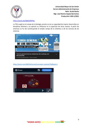 Universidad Mayor de San Simón
Carrera Administración de Empresas
Nelvi Acuña Rocha
Mgr. José Ramiro Zapata Barrientos
Producción I-G03-1/2021
7
“MORIR ANTES QUE ESCLAVOS VIVIR ”
https://youtu.be/QbBy20GPlqc
La TGS surgió en el campo de la biología, pronto se vio su capacidad de inspirar desarrollos en
disciplinas distintas y se apreció su influencia en la aparición de otras nuevas. A partir de
entonces se ha ido constituyendo el amplio campo de la sistémica o de las ciencias de los
sistemas
https://prezi.com/6825hk1onzo3/concepto-sistema/?fallback=1
 