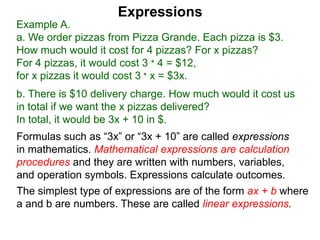 Example A.
a. We order pizzas from Pizza Grande. Each pizza is $3.
How much would it cost for 4 pizzas? For x pizzas?
For 4 pizzas, it would cost 3 * 4 = $12,
for x pizzas it would cost 3 * x = $3x.
b. There is $10 delivery charge. How much would it cost us
in total if we want the x pizzas delivered?
In total, it would be 3x + 10 in $.
Expressions
Formulas such as “3x” or “3x + 10” are called expressions
in mathematics. Mathematical expressions are calculation
procedures and they are written with numbers, variables,
and operation symbols. Expressions calculate outcomes.
The simplest type of expressions are of the form ax + b where
a and b are numbers. These are called linear expressions.
 