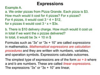 Example A.
a. We order pizzas from Pizza Grande. Each pizza is $3.
How much would it cost for 4 pizzas? For x pizzas?
For 4 pizzas, it would cost 3 * 4 = $12,
for x pizzas it would cost 3 * x = $3x.
b. There is $10 delivery charge. How much would it cost us
in total if we want the x pizzas delivered?
In total, it would be 3x + 10 in $
Expressions
Formulas such as “3x” or “3x + 10” are called expressions
in mathematics. Mathematical expressions are calculation
procedures and they are written with numbers, variables,
and operation symbols. Expressions calculate outcomes.
The simplest type of expressions are of the form ax + b where
a and b are numbers. These are called linear expressions.
The expressions “3x” or “3x + 10” are linear,
 