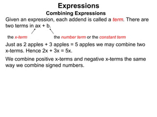 Just as 2 apples + 3 apples = 5 apples we may combine two
x-terms. Hence 2x + 3x = 5x.
We combine positive x-terms and negative x-terms the same
way we combine signed numbers.
Expressions
Combining Expressions
Given an expression, each addend is called a term. There are
two terms in ax + b.
the x-term the number term or the constant term
 