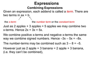 Just as 2 apples + 3 apples = 5 apples we may combine two
x-terms. Hence 2x + 3x = 5x.
We combine positive x-terms and negative x-terms the same
way we combine signed numbers. Hence –3x – 5x = –8x.
The number-terms may be combined such as 3 – 8 = –5.
However just as 2 apple + 3 banana = 2 apple + 3 banana,
(i.e. they can’t be combined),
Expressions
Combining Expressions
Given an expression, each addend is called a term. There are
two terms in ax + b.
the x-term the number term or the constant term
 