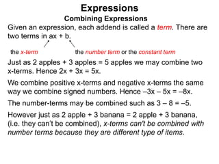 Just as 2 apples + 3 apples = 5 apples we may combine two
x-terms. Hence 2x + 3x = 5x.
We combine positive x-terms and negative x-terms the same
way we combine signed numbers. Hence –3x – 5x = –8x.
The number-terms may be combined such as 3 – 8 = –5.
However just as 2 apple + 3 banana = 2 apple + 3 banana,
(i.e. they can’t be combined), x-terms can't be combined with
number terms because they are different type of items.
Expressions
Combining Expressions
Given an expression, each addend is called a term. There are
two terms in ax + b.
the x-term the number term or the constant term
 