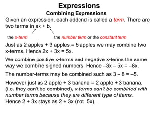 Just as 2 apples + 3 apples = 5 apples we may combine two
x-terms. Hence 2x + 3x = 5x.
We combine positive x-terms and negative x-terms the same
way we combine signed numbers. Hence –3x – 5x = –8x.
The number-terms may be combined such as 3 – 8 = –5.
However just as 2 apple + 3 banana = 2 apple + 3 banana,
(i.e. they can’t be combined), x-terms can't be combined with
number terms because they are different type of items.
Hence 2 + 3x stays as 2 + 3x (not 5x).
Expressions
Combining Expressions
Given an expression, each addend is called a term. There are
two terms in ax + b.
the x-term the number term or the constant term
 