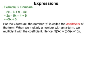 For the x-term ax, the number “a” is called the coefficient of
the term. When we multiply a number with an x-term, we
multiply it with the coefficient. Hence, 3(5x) = (3*5)x =15x,
Expressions
Example B. Combine.
2x – 4 + 9 – 5x
= 2x – 5x – 4 + 9
= –3x + 5
 