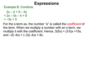 For the x-term ax, the number “a” is called the coefficient of
the term. When we multiply a number with an x-term, we
multiply it with the coefficient. Hence, 3(5x) = (3*5)x =15x,
and –2(–4x) = (–2)(–4)x = 8x.
Expressions
Example B. Combine.
2x – 4 + 9 – 5x
= 2x – 5x – 4 + 9
= –3x + 5
 