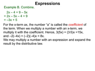 For the x-term ax, the number “a” is called the coefficient of
the term. When we multiply a number with an x-term, we
multiply it with the coefficient. Hence, 3(5x) = (3*5)x =15x,
and –2(–4x) = (–2)(–4)x = 8x.
We may multiply a number with an expression and expand the
result by the distributive law.
Expressions
Example B. Combine.
2x – 4 + 9 – 5x
= 2x – 5x – 4 + 9
= –3x + 5
 