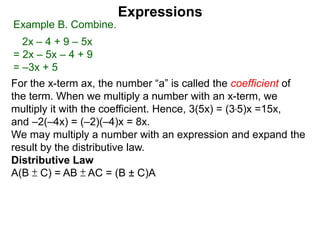 For the x-term ax, the number “a” is called the coefficient of
the term. When we multiply a number with an x-term, we
multiply it with the coefficient. Hence, 3(5x) = (3*5)x =15x,
and –2(–4x) = (–2)(–4)x = 8x.
We may multiply a number with an expression and expand the
result by the distributive law.
Distributive Law
A(B ± C) = AB ± AC = (B ± C)A
Expressions
Example B. Combine.
2x – 4 + 9 – 5x
= 2x – 5x – 4 + 9
= –3x + 5
 