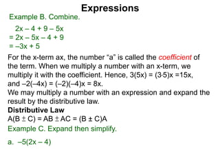 For the x-term ax, the number “a” is called the coefficient of
the term. When we multiply a number with an x-term, we
multiply it with the coefficient. Hence, 3(5x) = (3*5)x =15x,
and –2(–4x) = (–2)(–4)x = 8x.
We may multiply a number with an expression and expand the
result by the distributive law.
Distributive Law
A(B ± C) = AB ± AC = (B ± C)A
Expressions
Example B. Combine.
2x – 4 + 9 – 5x
= 2x – 5x – 4 + 9
= –3x + 5
Example C. Expand then simplify.
a. –5(2x – 4)
 