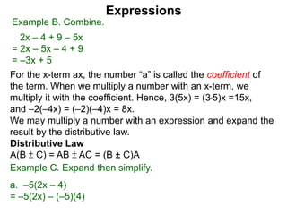 For the x-term ax, the number “a” is called the coefficient of
the term. When we multiply a number with an x-term, we
multiply it with the coefficient. Hence, 3(5x) = (3*5)x =15x,
and –2(–4x) = (–2)(–4)x = 8x.
We may multiply a number with an expression and expand the
result by the distributive law.
Distributive Law
A(B ± C) = AB ± AC = (B ± C)A
Expressions
Example B. Combine.
2x – 4 + 9 – 5x
= 2x – 5x – 4 + 9
= –3x + 5
Example C. Expand then simplify.
a. –5(2x – 4)
= –5(2x) – (–5)(4)
 