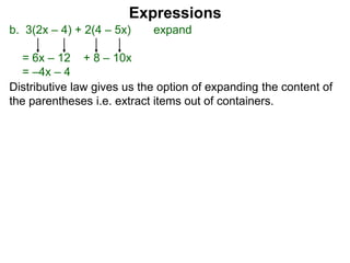 b. 3(2x – 4) + 2(4 – 5x) expand
= 6x – 12 + 8 – 10x
= –4x – 4
Expressions
Distributive law gives us the option of expanding the content of
the parentheses i.e. extract items out of containers.
 