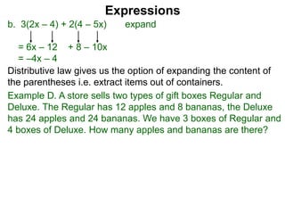 b. 3(2x – 4) + 2(4 – 5x) expand
= 6x – 12 + 8 – 10x
= –4x – 4
Expressions
Distributive law gives us the option of expanding the content of
the parentheses i.e. extract items out of containers.
Example D. A store sells two types of gift boxes Regular and
Deluxe. The Regular has 12 apples and 8 bananas, the Deluxe
has 24 apples and 24 bananas. We have 3 boxes of Regular and
4 boxes of Deluxe. How many apples and bananas are there?
 