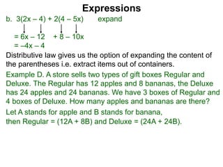b. 3(2x – 4) + 2(4 – 5x) expand
= 6x – 12 + 8 – 10x
= –4x – 4
Expressions
Distributive law gives us the option of expanding the content of
the parentheses i.e. extract items out of containers.
Let A stands for apple and B stands for banana,
then Regular = (12A + 8B) and Deluxe = (24A + 24B).
Example D. A store sells two types of gift boxes Regular and
Deluxe. The Regular has 12 apples and 8 bananas, the Deluxe
has 24 apples and 24 bananas. We have 3 boxes of Regular and
4 boxes of Deluxe. How many apples and bananas are there?
 