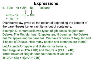 b. 3(2x – 4) + 2(4 – 5x) expand
= 6x – 12 + 8 – 10x
= –4x – 4
Expressions
Distributive law gives us the option of expanding the content of
the parentheses i.e. extract items out of containers.
Let A stands for apple and B stands for banana,
then Regular = (12A + 8B) and Deluxe = (24A + 24B).
Three boxes of Regular and four boxes of Deluxe is
3(12A + 8B) + 4(24A + 24B)
Example D. A store sells two types of gift boxes Regular and
Deluxe. The Regular has 12 apples and 8 bananas, the Deluxe
has 24 apples and 24 bananas. We have 3 boxes of Regular and
4 boxes of Deluxe. How many apples and bananas are there?
 