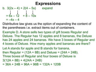 b. 3(2x – 4) + 2(4 – 5x) expand
= 6x – 12 + 8 – 10x
= –4x – 4
Expressions
Distributive law gives us the option of expanding the content of
the parentheses i.e. extract items out of containers.
Let A stands for apple and B stands for banana,
then Regular = (12A + 8B) and Deluxe = (24A + 24B).
Three boxes of Regular and four boxes of Deluxe is
3(12A + 8B) + 4(24A + 24B)
= 36A + 24B + 96A + 96B = 132A + 120B
Example D. A store sells two types of gift boxes Regular and
Deluxe. The Regular has 12 apples and 8 bananas, the Deluxe
has 24 apples and 24 bananas. We have 3 boxes of Regular and
4 boxes of Deluxe. How many apples and bananas are there?
 