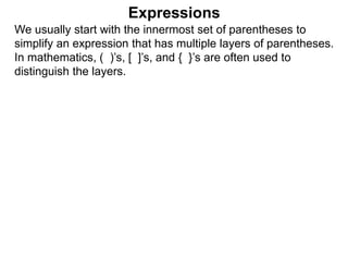 Expressions
We usually start with the innermost set of parentheses to
simplify an expression that has multiple layers of parentheses.
In mathematics, ( )’s, [ ]’s, and { }’s are often used to
distinguish the layers.
 