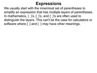 Expressions
We usually start with the innermost set of parentheses to
simplify an expression that has multiple layers of parentheses.
In mathematics, ( )’s, [ ]’s, and { }’s are often used to
distinguish the layers. This can't be the case for calculators or
software where [ ] and { } may have other meanings.
 