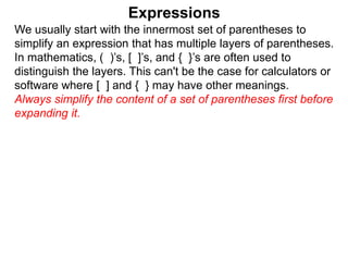 Expressions
We usually start with the innermost set of parentheses to
simplify an expression that has multiple layers of parentheses.
In mathematics, ( )’s, [ ]’s, and { }’s are often used to
distinguish the layers. This can't be the case for calculators or
software where [ ] and { } may have other meanings.
Always simplify the content of a set of parentheses first before
expanding it.
 