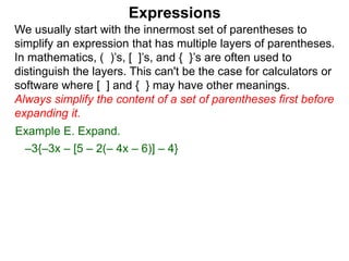Expressions
We usually start with the innermost set of parentheses to
simplify an expression that has multiple layers of parentheses.
In mathematics, ( )’s, [ ]’s, and { }’s are often used to
distinguish the layers. This can't be the case for calculators or
software where [ ] and { } may have other meanings.
Always simplify the content of a set of parentheses first before
expanding it.
Example E. Expand.
–3{–3x – [5 – 2(– 4x – 6)] – 4}
 
