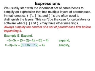 Expressions
We usually start with the innermost set of parentheses to
simplify an expression that has multiple layers of parentheses.
In mathematics, ( )’s, [ ]’s, and { }’s are often used to
distinguish the layers. This can't be the case for calculators or
software where [ ] and { } may have other meanings.
Always simplify the content of a set of parentheses first before
expanding it.
= –3{–3x – [5 + 8x + 12] – 4}
Example E. Expand.
–3{–3x – [5 – 2(– 4x – 6)] – 4} expand,
simplify,
 