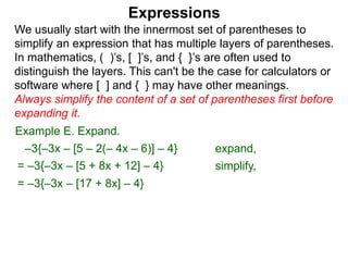 Expressions
We usually start with the innermost set of parentheses to
simplify an expression that has multiple layers of parentheses.
In mathematics, ( )’s, [ ]’s, and { }’s are often used to
distinguish the layers. This can't be the case for calculators or
software where [ ] and { } may have other meanings.
Always simplify the content of a set of parentheses first before
expanding it.
= –3{–3x – [5 + 8x + 12] – 4}
= –3{–3x – [17 + 8x] – 4}
Example E. Expand.
–3{–3x – [5 – 2(– 4x – 6)] – 4} expand,
simplify,
 