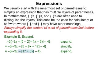 Expressions
We usually start with the innermost set of parentheses to
simplify an expression that has multiple layers of parentheses.
In mathematics, ( )’s, [ ]’s, and { }’s are often used to
distinguish the layers. This can't be the case for calculators or
software where [ ] and { } may have other meanings.
Always simplify the content of a set of parentheses first before
expanding it.
= –3{–3x – [5 + 8x + 12] – 4}
= –3{–3x – [17 + 8x] – 4}
Example E. Expand.
–3{–3x – [5 – 2(– 4x – 6)] – 4} expand,
simplify,
expand,
 