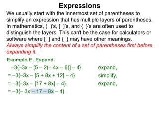 Expressions
We usually start with the innermost set of parentheses to
simplify an expression that has multiple layers of parentheses.
In mathematics, ( )’s, [ ]’s, and { }’s are often used to
distinguish the layers. This can't be the case for calculators or
software where [ ] and { } may have other meanings.
Always simplify the content of a set of parentheses first before
expanding it.
= –3{–3x – [5 + 8x + 12] – 4}
= –3{–3x – [17 + 8x] – 4}
Example E. Expand.
= –3{– 3x – 17 – 8x – 4}
–3{–3x – [5 – 2(– 4x – 6)] – 4} expand,
simplify,
expand,
 