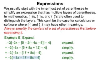 Expressions
We usually start with the innermost set of parentheses to
simplify an expression that has multiple layers of parentheses.
In mathematics, ( )’s, [ ]’s, and { }’s are often used to
distinguish the layers. This can't be the case for calculators or
software where [ ] and { } may have other meanings.
Always simplify the content of a set of parentheses first before
expanding it.
= –3{–3x – [5 + 8x + 12] – 4}
= –3{–3x – [17 + 8x] – 4}
Example E. Expand.
= –3{– 3x – 17 – 8x – 4}
–3{–3x – [5 – 2(– 4x – 6)] – 4} expand,
simplify,
expand,
simplify,
 