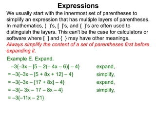 Expressions
We usually start with the innermost set of parentheses to
simplify an expression that has multiple layers of parentheses.
In mathematics, ( )’s, [ ]’s, and { }’s are often used to
distinguish the layers. This can't be the case for calculators or
software where [ ] and { } may have other meanings.
Always simplify the content of a set of parentheses first before
expanding it.
= –3{–3x – [5 + 8x + 12] – 4}
= –3{–3x – [17 + 8x] – 4}
Example E. Expand.
= –3{– 3x – 17 – 8x – 4}
–3{–3x – [5 – 2(– 4x – 6)] – 4} expand,
simplify,
expand,
simplify,
= –3{–11x – 21}
 