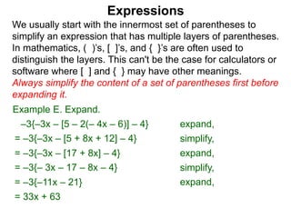 Expressions
We usually start with the innermost set of parentheses to
simplify an expression that has multiple layers of parentheses.
In mathematics, ( )’s, [ ]’s, and { }’s are often used to
distinguish the layers. This can't be the case for calculators or
software where [ ] and { } may have other meanings.
Always simplify the content of a set of parentheses first before
expanding it.
= –3{–3x – [5 + 8x + 12] – 4}
= –3{–3x – [17 + 8x] – 4}
Example E. Expand.
= –3{– 3x – 17 – 8x – 4}
–3{–3x – [5 – 2(– 4x – 6)] – 4} expand,
simplify,
expand,
simplify,
= –3{–11x – 21} expand,
= 33x + 63
 
