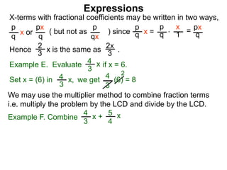 Expressions
X-terms with fractional coefficients may be written in two ways,
p
q
x or
px
q
( but not as ) since
p
qx
p
q x =
p
q
x
1 = px
q
Example E. Evaluate if x = 6.4
3
x
we getSet x = (6) in
4
3
2
Hence is the same as .2x
3
2
3 x
*
4
3
x, (6) = 8
We may use the multiplier method to combine fraction terms
i.e. multiply the problem by the LCD and divide by the LCD.
Example F. Combine
4
3
x + 5
4
x
 