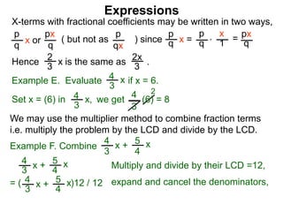 Expressions
X-terms with fractional coefficients may be written in two ways,
p
q
x or
px
q
( but not as ) since
p
qx
p
q x =
p
q
x
1 = px
q
Example E. Evaluate if x = 6.4
3
x
we getSet x = (6) in
4
3
2
Hence is the same as .2x
3
2
3 x
*
4
3
x, (6) = 8
We may use the multiplier method to combine fraction terms
i.e. multiply the problem by the LCD and divide by the LCD.
= ( )12 / 12
4
3
x + 5
4
x
4
3
x + 5
4
x expand and cancel the denominators,
Example F. Combine
4
3
x + 5
4
x
Multiply and divide by their LCD =12,
 