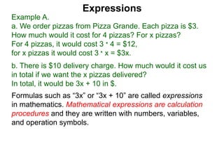 Example A.
a. We order pizzas from Pizza Grande. Each pizza is $3.
How much would it cost for 4 pizzas? For x pizzas?
For 4 pizzas, it would cost 3 * 4 = $12,
for x pizzas it would cost 3 * x = $3x.
b. There is $10 delivery charge. How much would it cost us
in total if we want the x pizzas delivered?
In total, it would be 3x + 10 in $.
Expressions
Formulas such as “3x” or “3x + 10” are called expressions
in mathematics. Mathematical expressions are calculation
procedures and they are written with numbers, variables,
and operation symbols.
 