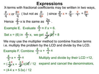 Expressions
X-terms with fractional coefficients may be written in two ways,
p
q
x or
px
q
( but not as ) since
p
qx
p
q x =
p
q
x
1 = px
q
Example E. Evaluate if x = 6.4
3
x
we getSet x = (6) in
4
3
2
Hence is the same as .2x
3
2
3 x
*
4
3
x, (6) = 8
We may use the multiplier method to combine fraction terms
i.e. multiply the problem by the LCD and divide by the LCD.
4 3
= ( )12 / 12
4
3
x + 5
4
x
4
3
x + 5
4
x expand and cancel the denominators,
= (4*4 x + 5*3x) / 12
Example F. Combine
4
3
x + 5
4
x
Multiply and divide by their LCD =12,
 