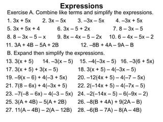 Exercise A. Combine like terms and simplify the expressions.
Expressions
1. 3x + 5x 2. 3x – 5x 3. –3x – 5x 4. –3x + 5x
5. 3x + 5x + 4 6. 3x – 5 + 2x 7. 8 – 3x – 5
8. 8 – 3x – 5 – x 9. 8x – 4x – 5 – 2x 10. 6 – 4x – 5x – 2
11. 3A + 4B – 5A + 2B 12. –8B + 4A – 9A – B
B. Expand then simplify the expressions.
13. 3(x + 5) 14. –3(x – 5) 15. –4(–3x – 5) 16. –3(6 + 5x)
25. 3(A + 4B) – 5(A + 2B) 26. –8(B + 4A) + 9(2A – B)
17. 3(x + 5) + 3(x – 5) 18. 3(x + 5) – 4(–3x – 5)
19. –9(x – 6) + 4(–3 + 5x) 20. –12(4x + 5) – 4(–7 – 5x)
21. 7(8 – 6x) + 4(–3x + 5) 22. 2(–14x + 5) – 4(–7x – 5)
23. –7(–8 – 6x) – 4(–3 – 5x) 24. –2(–14x – 5) – 6(–9x – 2)
27. 11(A – 4B) – 2(A – 12B) 28. –6(B – 7A) – 8(A – 4B)
 